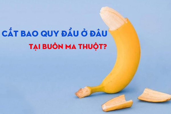 Ở Buôn Ma Thuột nên tới đâu để cắt bao quy đầu an toàn?